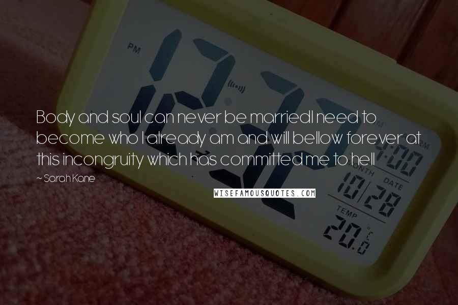 Sarah Kane Quotes: Body and soul can never be marriedI need to become who I already am and will bellow forever at this incongruity which has committed me to hell
