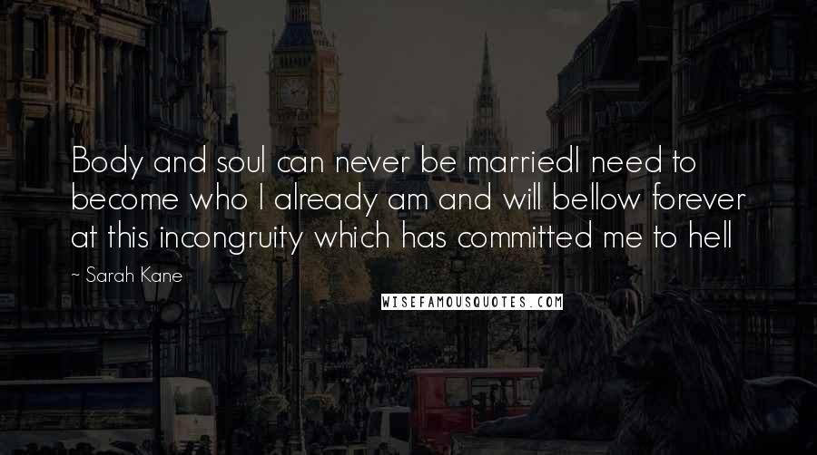 Sarah Kane Quotes: Body and soul can never be marriedI need to become who I already am and will bellow forever at this incongruity which has committed me to hell