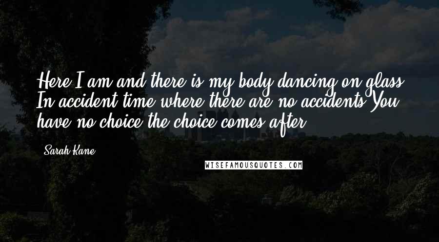 Sarah Kane Quotes: Here I am and there is my body dancing on glass In accident time where there are no accidents You have no choice the choice comes after