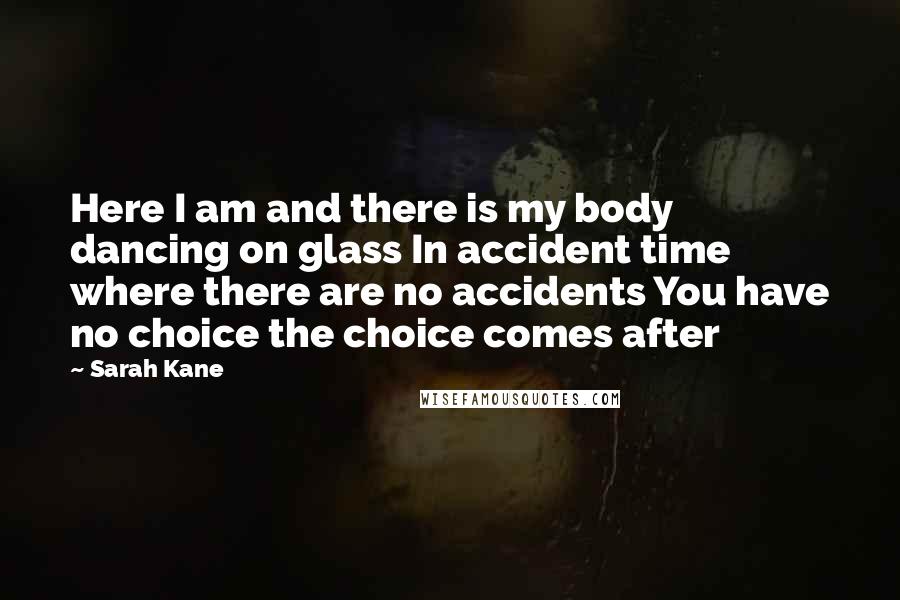 Sarah Kane Quotes: Here I am and there is my body dancing on glass In accident time where there are no accidents You have no choice the choice comes after
