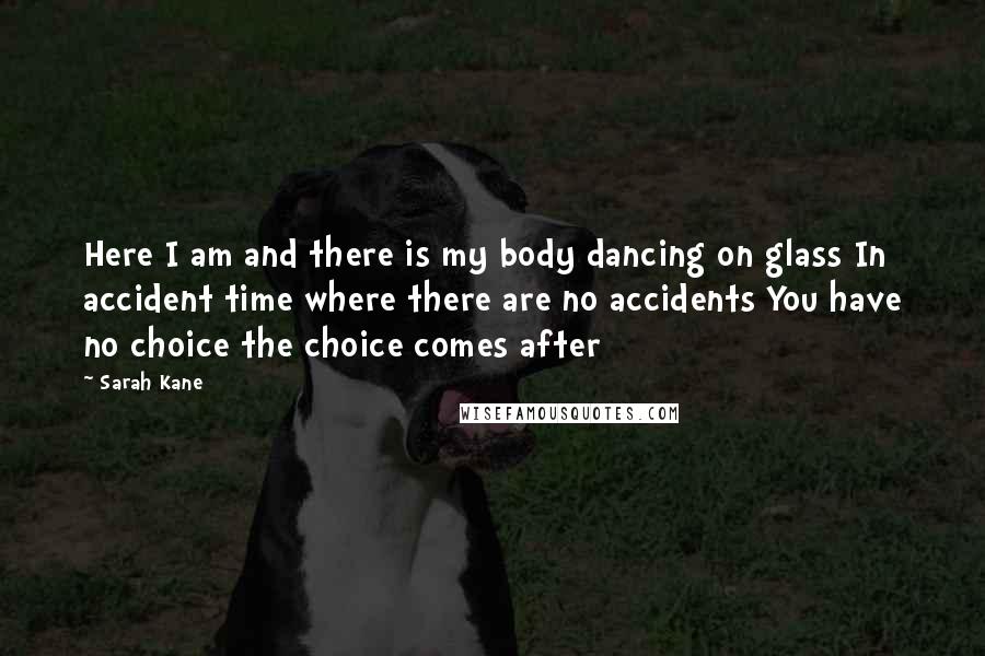 Sarah Kane Quotes: Here I am and there is my body dancing on glass In accident time where there are no accidents You have no choice the choice comes after