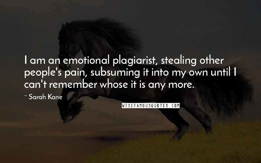 Sarah Kane Quotes: I am an emotional plagiarist, stealing other people's pain, subsuming it into my own until I can't remember whose it is any more.