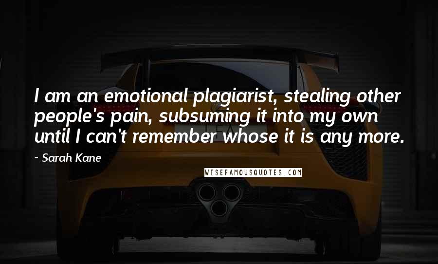 Sarah Kane Quotes: I am an emotional plagiarist, stealing other people's pain, subsuming it into my own until I can't remember whose it is any more.