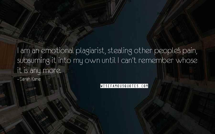 Sarah Kane Quotes: I am an emotional plagiarist, stealing other people's pain, subsuming it into my own until I can't remember whose it is any more.