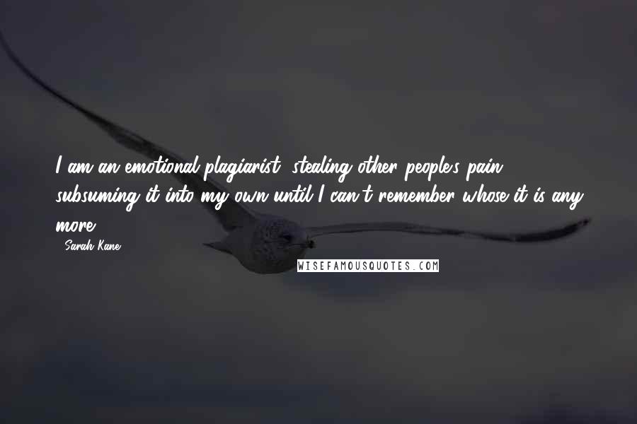 Sarah Kane Quotes: I am an emotional plagiarist, stealing other people's pain, subsuming it into my own until I can't remember whose it is any more.