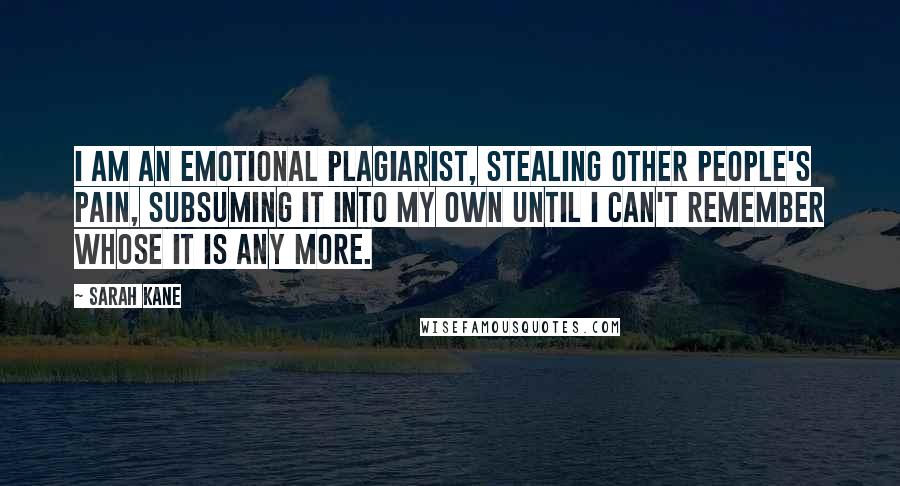 Sarah Kane Quotes: I am an emotional plagiarist, stealing other people's pain, subsuming it into my own until I can't remember whose it is any more.