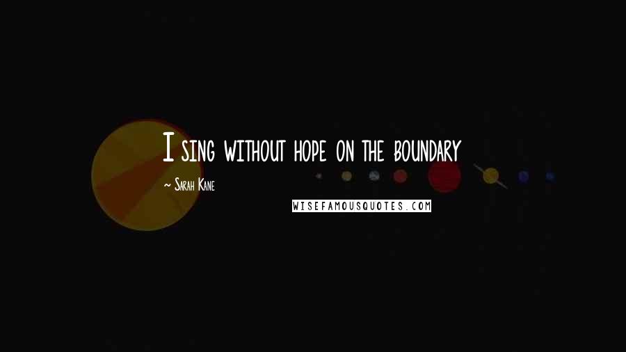 Sarah Kane Quotes: I sing without hope on the boundary