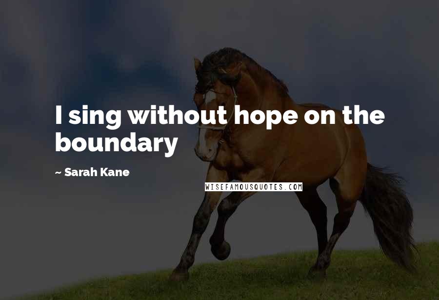 Sarah Kane Quotes: I sing without hope on the boundary