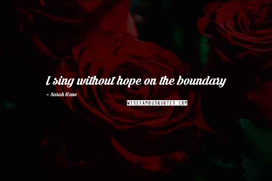 Sarah Kane Quotes: I sing without hope on the boundary