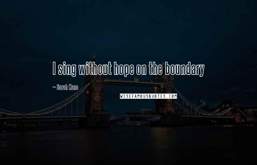 Sarah Kane Quotes: I sing without hope on the boundary