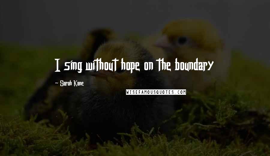 Sarah Kane Quotes: I sing without hope on the boundary