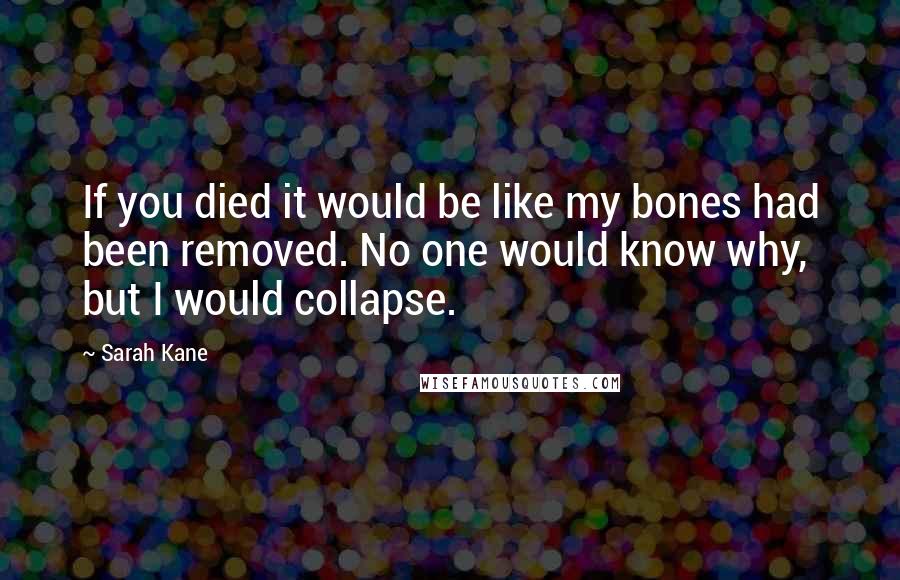 Sarah Kane Quotes: If you died it would be like my bones had been removed. No one would know why, but I would collapse.