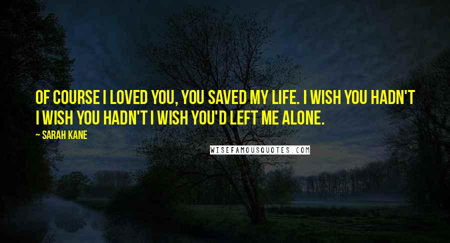 Sarah Kane Quotes: Of course I loved you, you saved my life. I wish you hadn't I wish you hadn't I wish you'd left me alone.