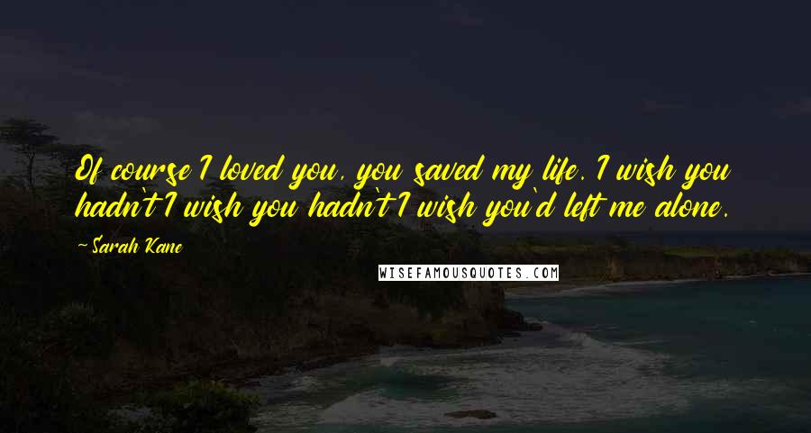 Sarah Kane Quotes: Of course I loved you, you saved my life. I wish you hadn't I wish you hadn't I wish you'd left me alone.