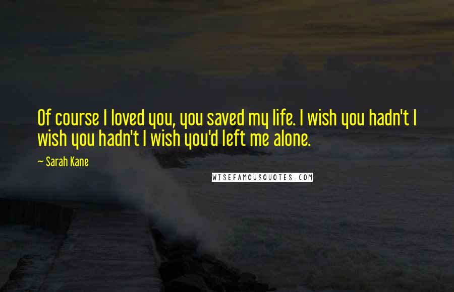 Sarah Kane Quotes: Of course I loved you, you saved my life. I wish you hadn't I wish you hadn't I wish you'd left me alone.