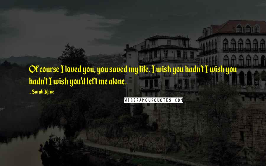 Sarah Kane Quotes: Of course I loved you, you saved my life. I wish you hadn't I wish you hadn't I wish you'd left me alone.