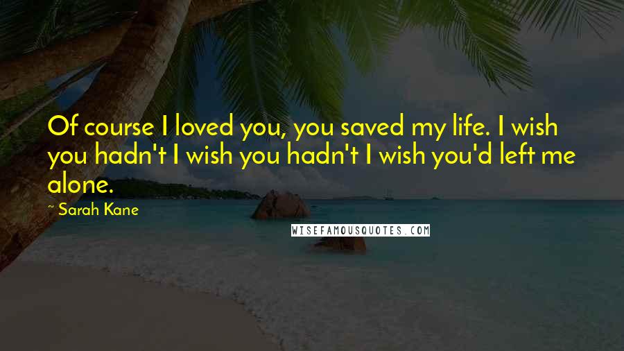 Sarah Kane Quotes: Of course I loved you, you saved my life. I wish you hadn't I wish you hadn't I wish you'd left me alone.