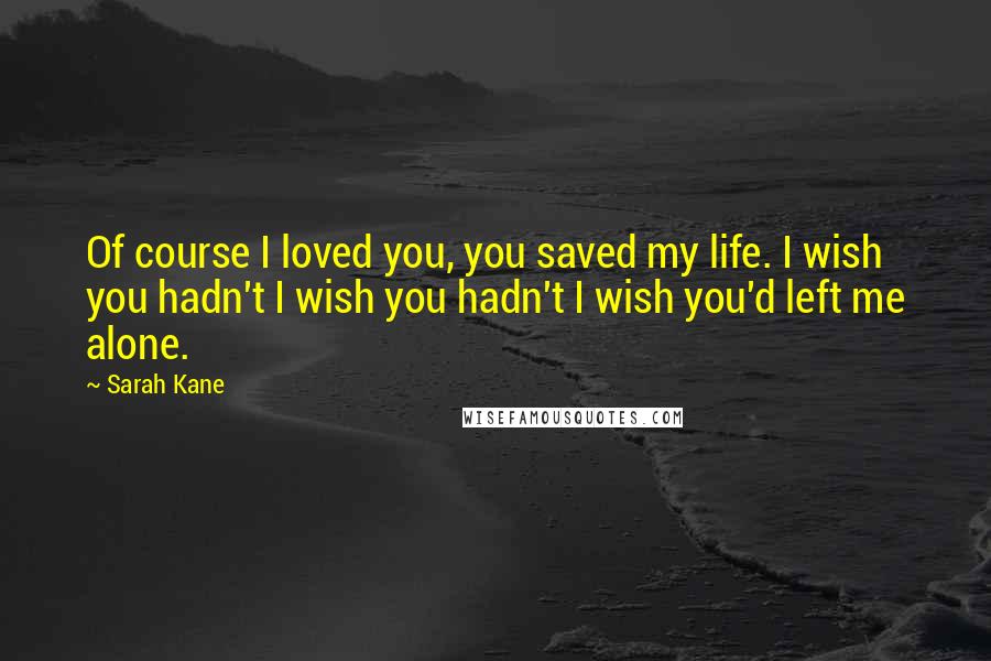 Sarah Kane Quotes: Of course I loved you, you saved my life. I wish you hadn't I wish you hadn't I wish you'd left me alone.