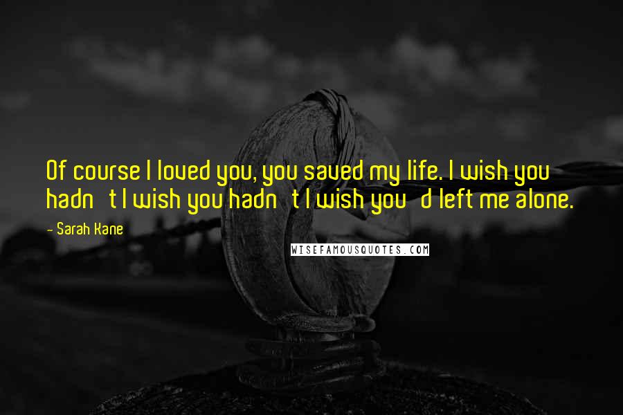 Sarah Kane Quotes: Of course I loved you, you saved my life. I wish you hadn't I wish you hadn't I wish you'd left me alone.