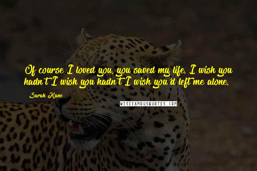 Sarah Kane Quotes: Of course I loved you, you saved my life. I wish you hadn't I wish you hadn't I wish you'd left me alone.