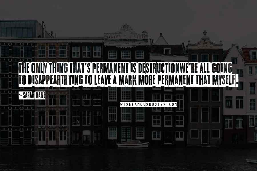 Sarah Kane Quotes: The only thing that's permanent is destructionwe're all going to disappeartrying to leave a mark more permanent that myself.