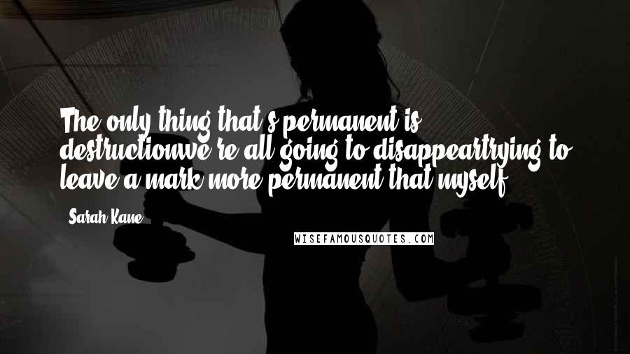 Sarah Kane Quotes: The only thing that's permanent is destructionwe're all going to disappeartrying to leave a mark more permanent that myself.