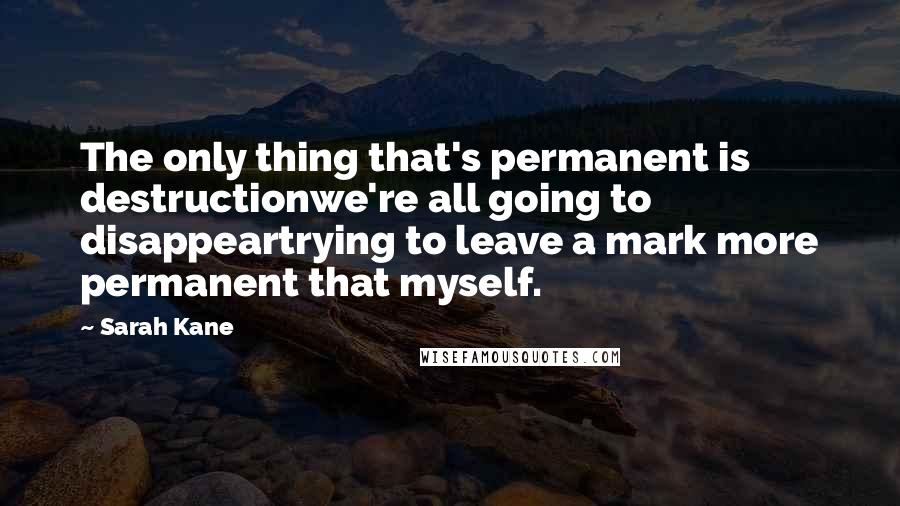 Sarah Kane Quotes: The only thing that's permanent is destructionwe're all going to disappeartrying to leave a mark more permanent that myself.