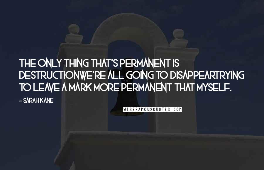 Sarah Kane Quotes: The only thing that's permanent is destructionwe're all going to disappeartrying to leave a mark more permanent that myself.