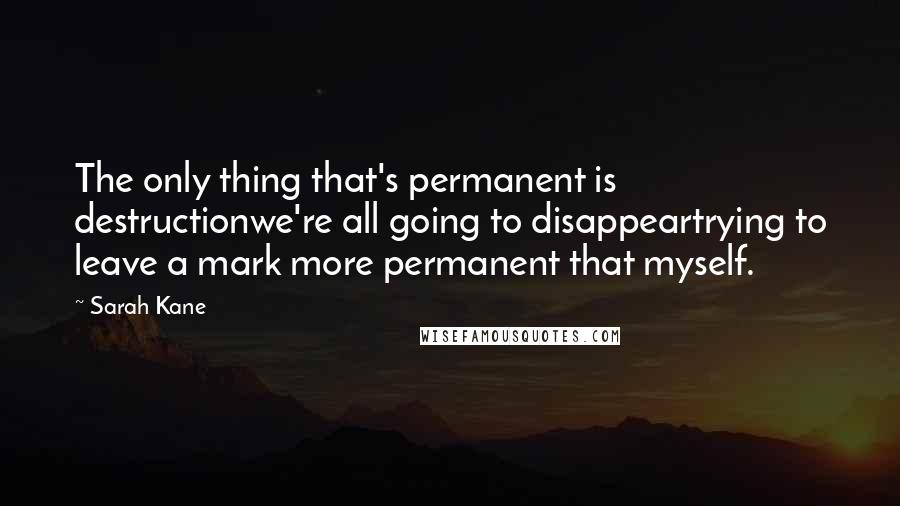 Sarah Kane Quotes: The only thing that's permanent is destructionwe're all going to disappeartrying to leave a mark more permanent that myself.