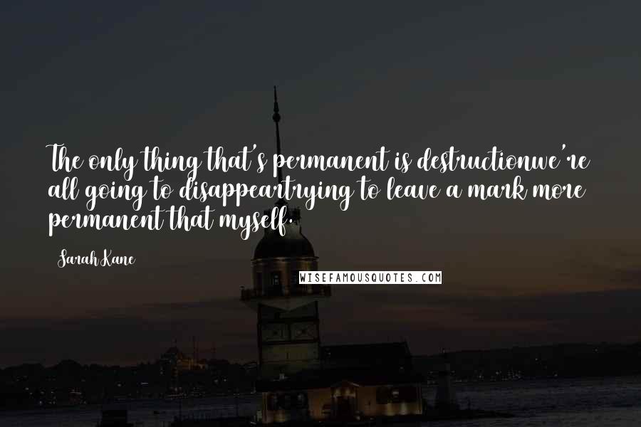 Sarah Kane Quotes: The only thing that's permanent is destructionwe're all going to disappeartrying to leave a mark more permanent that myself.