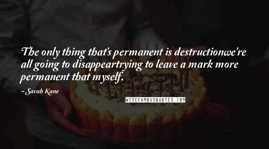 Sarah Kane Quotes: The only thing that's permanent is destructionwe're all going to disappeartrying to leave a mark more permanent that myself.