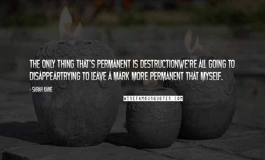 Sarah Kane Quotes: The only thing that's permanent is destructionwe're all going to disappeartrying to leave a mark more permanent that myself.