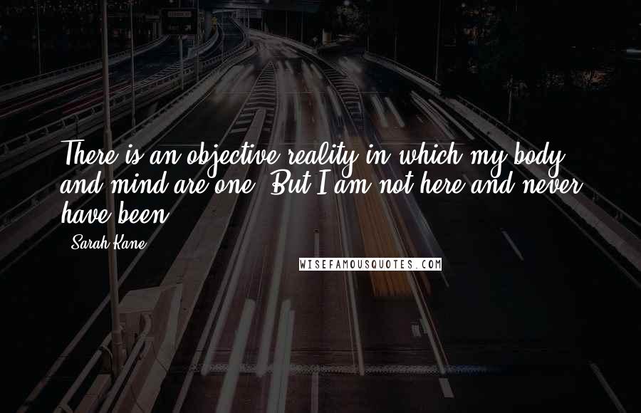 Sarah Kane Quotes: There is an objective reality in which my body and mind are one. But I am not here and never have been.