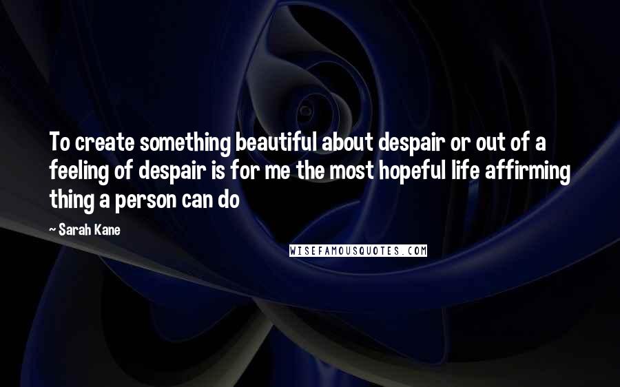 Sarah Kane Quotes: To create something beautiful about despair or out of a feeling of despair is for me the most hopeful life affirming thing a person can do