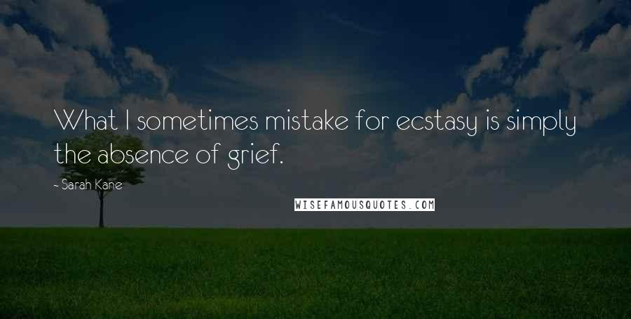 Sarah Kane Quotes: What I sometimes mistake for ecstasy is simply the absence of grief.