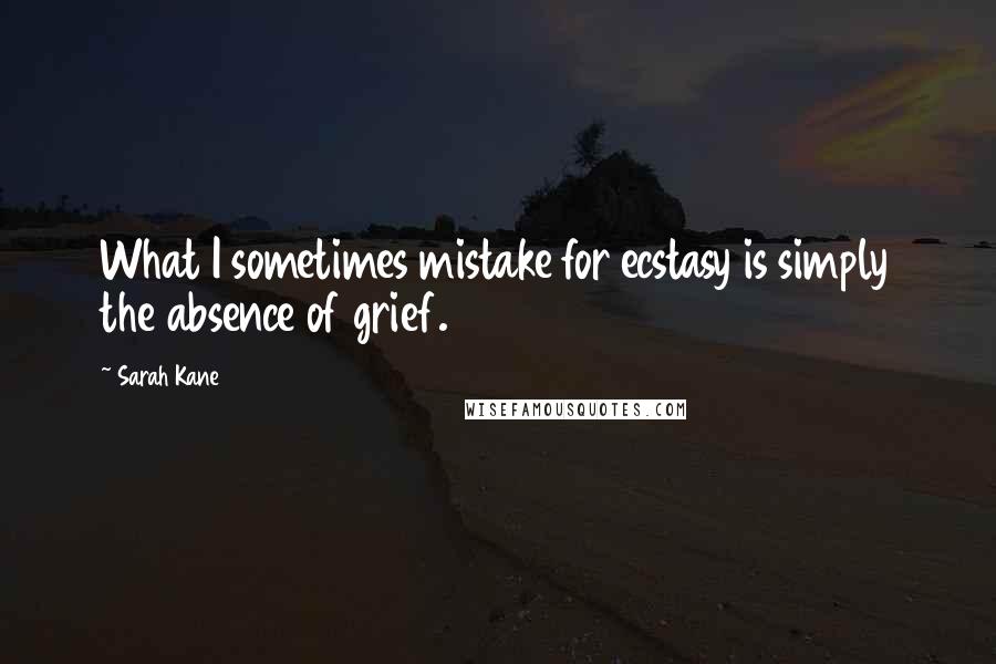 Sarah Kane Quotes: What I sometimes mistake for ecstasy is simply the absence of grief.