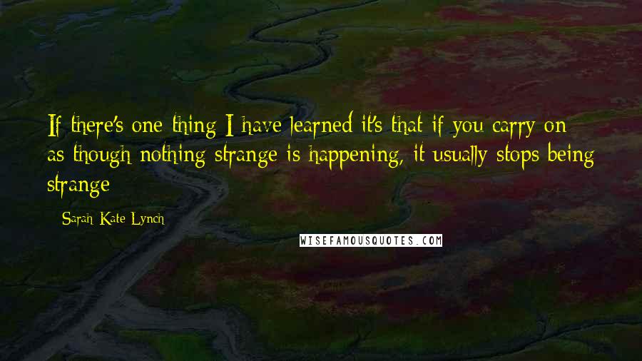 Sarah-Kate Lynch Quotes: If there's one thing I have learned it's that if you carry on as though nothing strange is happening, it usually stops being strange