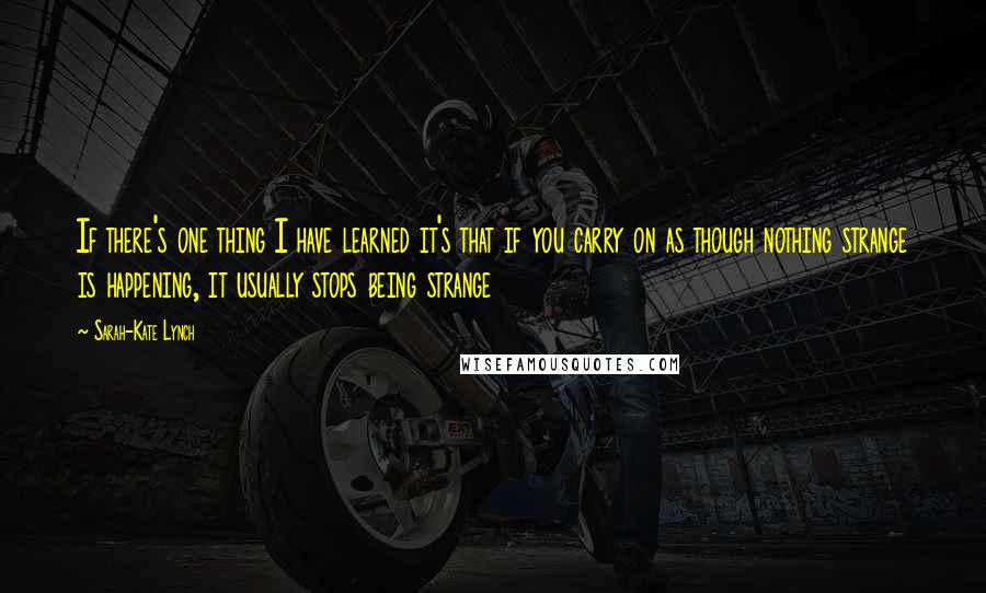 Sarah-Kate Lynch Quotes: If there's one thing I have learned it's that if you carry on as though nothing strange is happening, it usually stops being strange