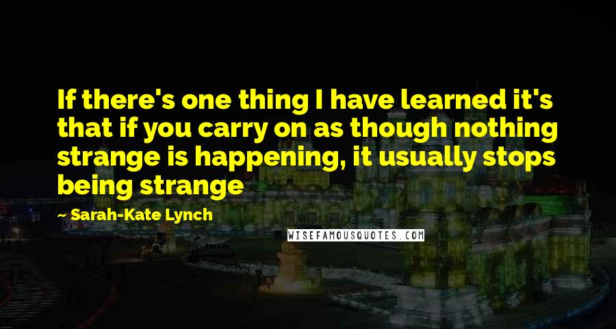 Sarah-Kate Lynch Quotes: If there's one thing I have learned it's that if you carry on as though nothing strange is happening, it usually stops being strange