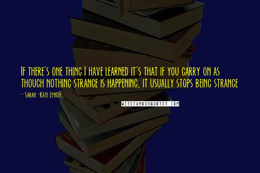 Sarah-Kate Lynch Quotes: If there's one thing I have learned it's that if you carry on as though nothing strange is happening, it usually stops being strange