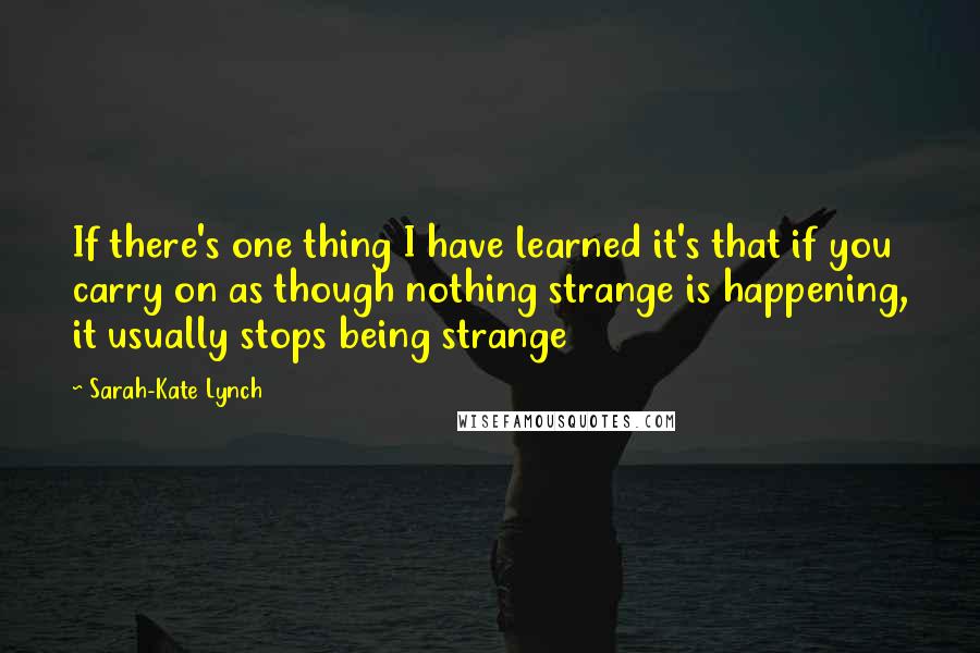 Sarah-Kate Lynch Quotes: If there's one thing I have learned it's that if you carry on as though nothing strange is happening, it usually stops being strange