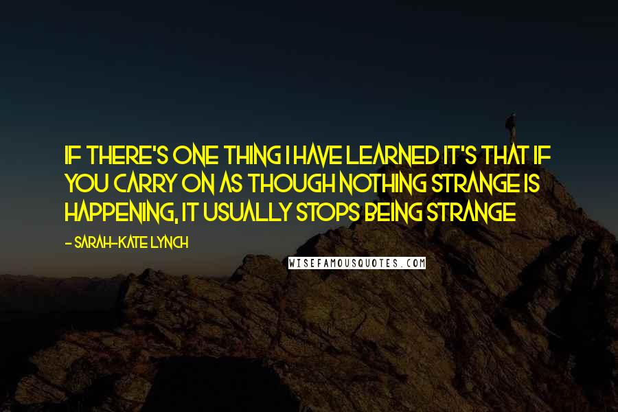 Sarah-Kate Lynch Quotes: If there's one thing I have learned it's that if you carry on as though nothing strange is happening, it usually stops being strange