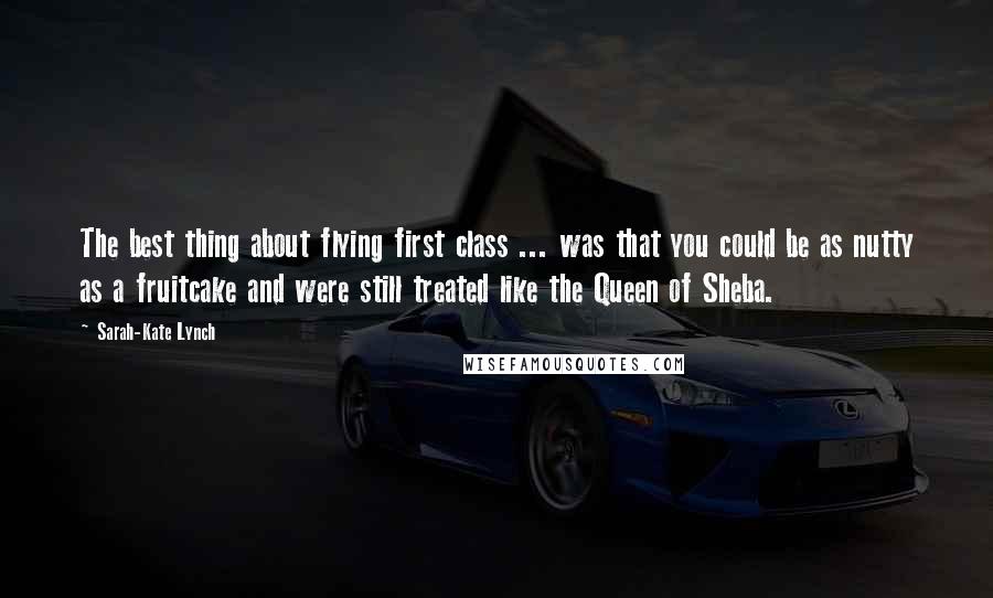 Sarah-Kate Lynch Quotes: The best thing about flying first class ... was that you could be as nutty as a fruitcake and were still treated like the Queen of Sheba.