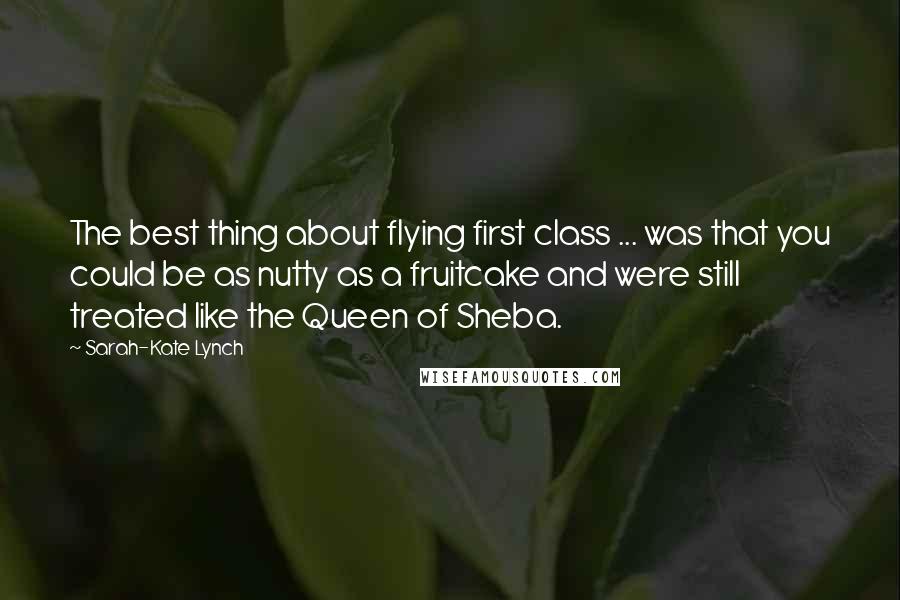 Sarah-Kate Lynch Quotes: The best thing about flying first class ... was that you could be as nutty as a fruitcake and were still treated like the Queen of Sheba.