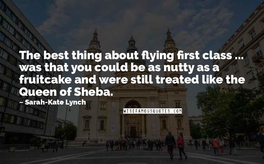 Sarah-Kate Lynch Quotes: The best thing about flying first class ... was that you could be as nutty as a fruitcake and were still treated like the Queen of Sheba.