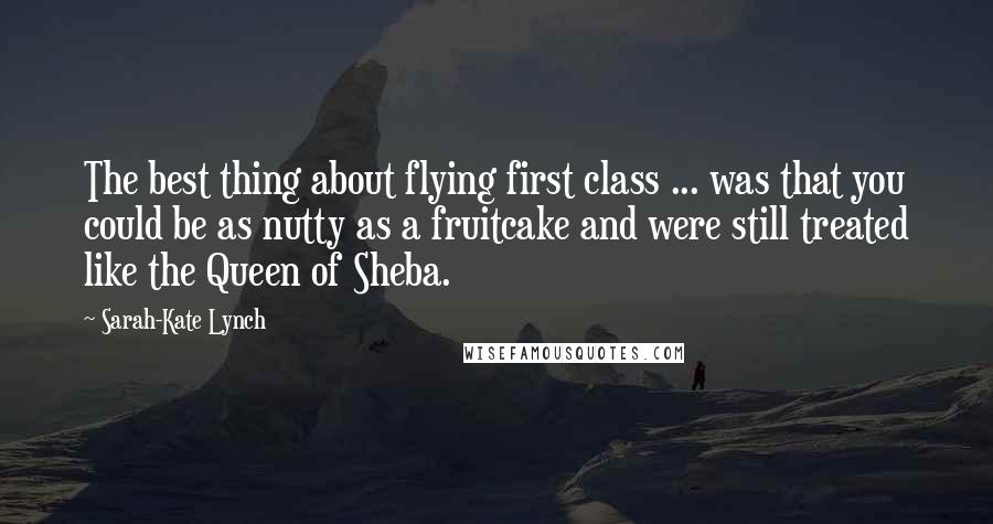 Sarah-Kate Lynch Quotes: The best thing about flying first class ... was that you could be as nutty as a fruitcake and were still treated like the Queen of Sheba.