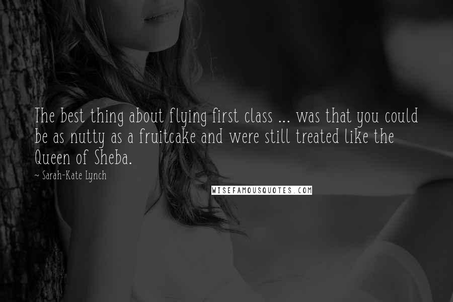 Sarah-Kate Lynch Quotes: The best thing about flying first class ... was that you could be as nutty as a fruitcake and were still treated like the Queen of Sheba.