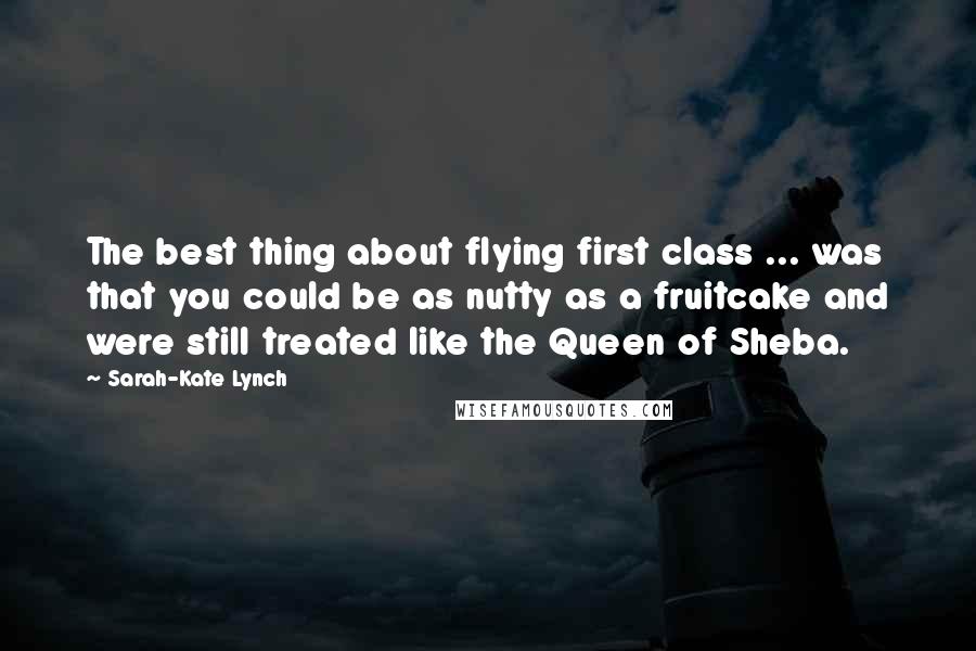 Sarah-Kate Lynch Quotes: The best thing about flying first class ... was that you could be as nutty as a fruitcake and were still treated like the Queen of Sheba.