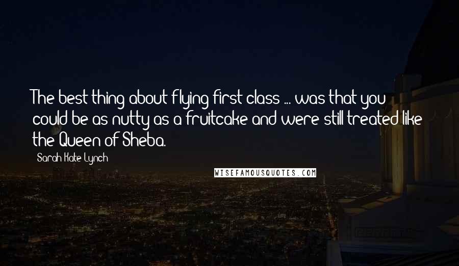 Sarah-Kate Lynch Quotes: The best thing about flying first class ... was that you could be as nutty as a fruitcake and were still treated like the Queen of Sheba.