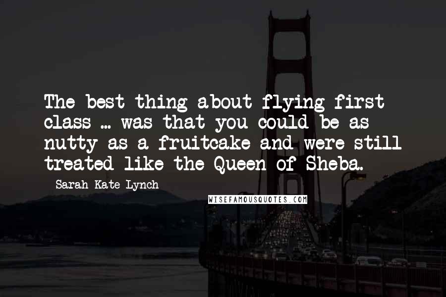 Sarah-Kate Lynch Quotes: The best thing about flying first class ... was that you could be as nutty as a fruitcake and were still treated like the Queen of Sheba.